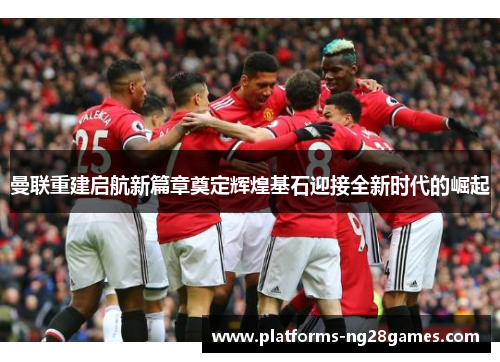 曼联重建启航新篇章奠定辉煌基石迎接全新时代的崛起