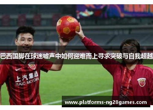 巴西国脚在球迷嘘声中如何迎难而上寻求突破与自我超越