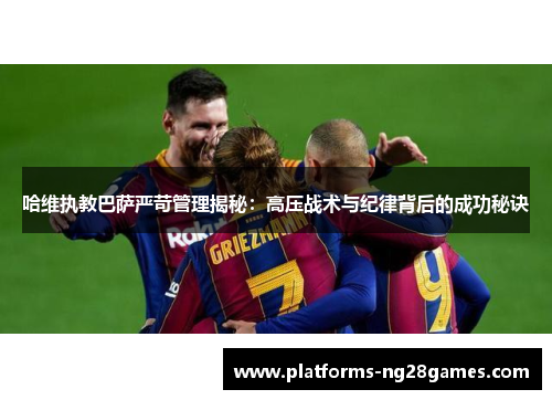 哈维执教巴萨严苛管理揭秘：高压战术与纪律背后的成功秘诀