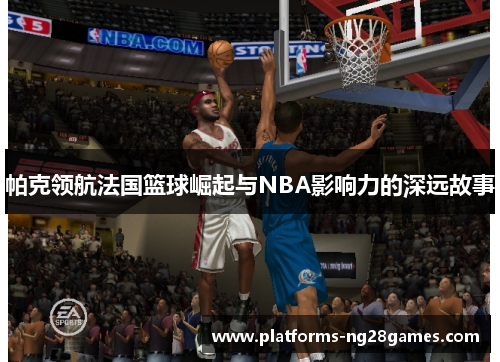 帕克领航法国篮球崛起与NBA影响力的深远故事