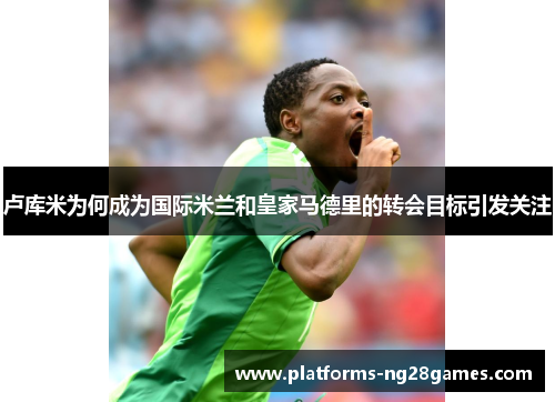 卢库米为何成为国际米兰和皇家马德里的转会目标引发关注
