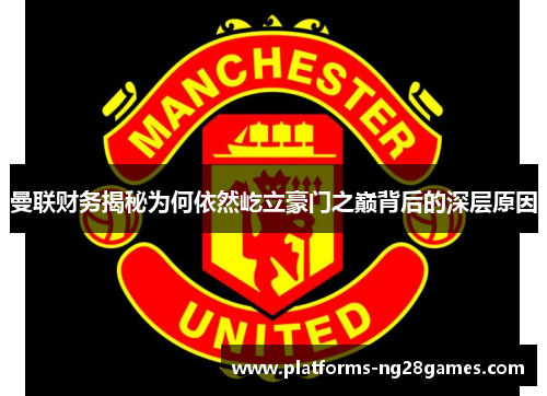 曼联财务揭秘为何依然屹立豪门之巅背后的深层原因