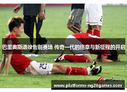 巴里奥斯退役告别赛场 传奇一代的终章与新征程的开启