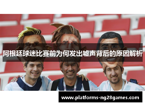 阿根廷球迷比赛前为何发出嘘声背后的原因解析