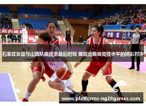 石家庄女篮与山西队鏖战至最后时刻 展现出极高竞技水平的精彩对决