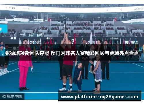 张德培领衔团队夺冠 澳门网球名人赛精彩回顾与赛场亮点盘点