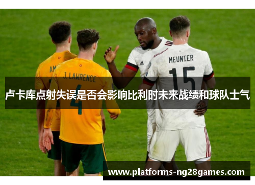 卢卡库点射失误是否会影响比利时未来战绩和球队士气