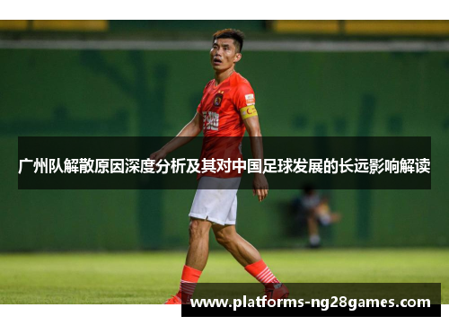广州队解散原因深度分析及其对中国足球发展的长远影响解读