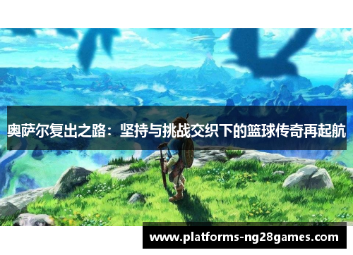 奥萨尔复出之路：坚持与挑战交织下的篮球传奇再起航