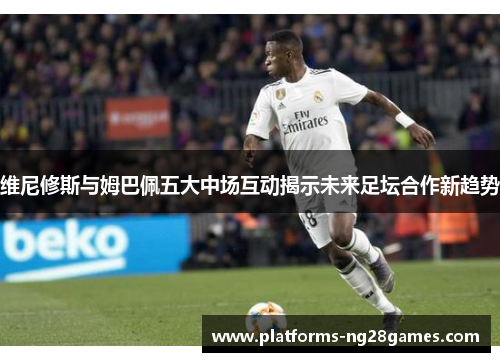 维尼修斯与姆巴佩五大中场互动揭示未来足坛合作新趋势