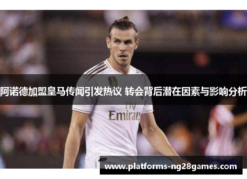 阿诺德加盟皇马传闻引发热议 转会背后潜在因素与影响分析