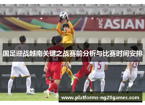 国足迎战越南关键之战赛前分析与比赛时间安排