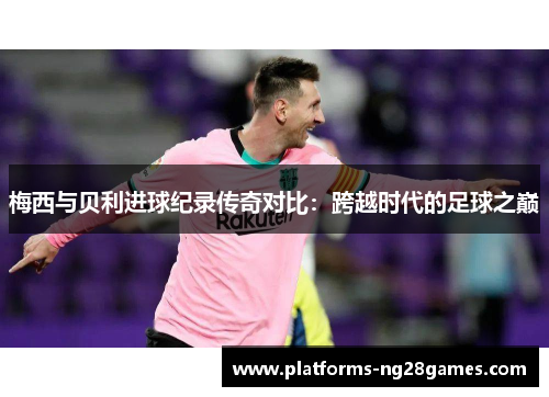 梅西与贝利进球纪录传奇对比：跨越时代的足球之巅