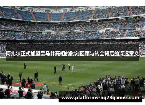阿扎尔正式加盟皇马并亮相的时刻回顾与转会背后的深远意义