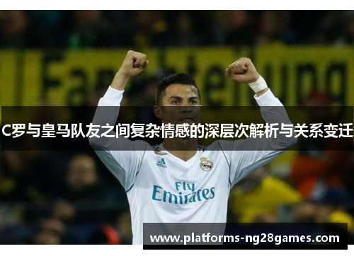 C罗与皇马队友之间复杂情感的深层次解析与关系变迁