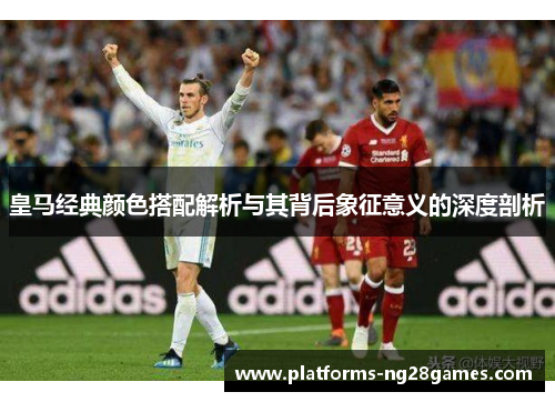 皇马经典颜色搭配解析与其背后象征意义的深度剖析