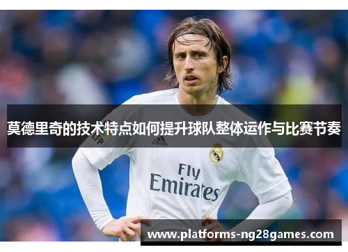 莫德里奇的技术特点如何提升球队整体运作与比赛节奏