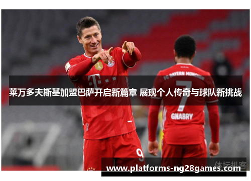 莱万多夫斯基加盟巴萨开启新篇章 展现个人传奇与球队新挑战