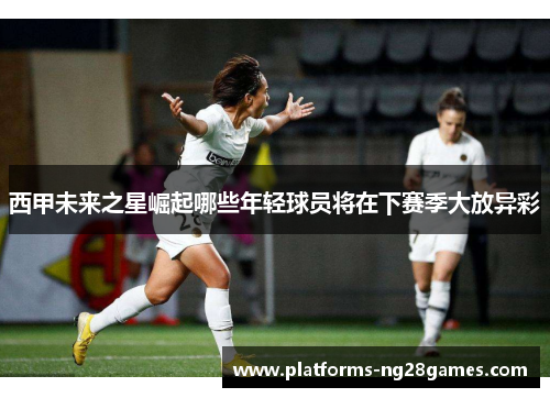 西甲未来之星崛起哪些年轻球员将在下赛季大放异彩