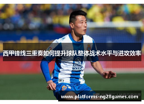 西甲锋线三重奏如何提升球队整体战术水平与进攻效率