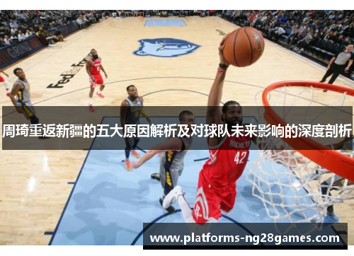 周琦重返新疆的五大原因解析及对球队未来影响的深度剖析