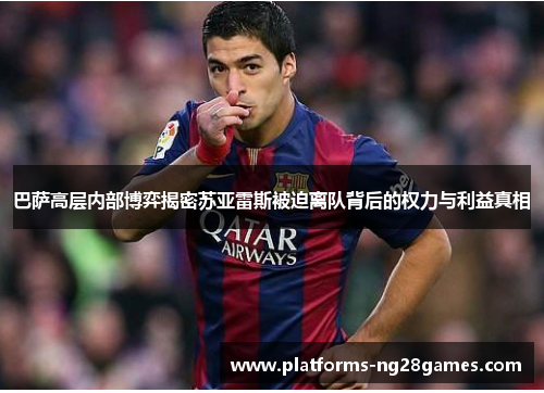 巴萨高层内部博弈揭密苏亚雷斯被迫离队背后的权力与利益真相