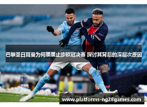 巴黎圣日耳曼为何屡屡止步欧冠决赛 探讨其背后的深层次原因
