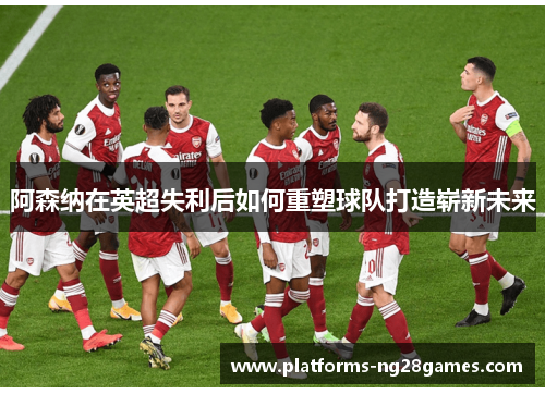阿森纳在英超失利后如何重塑球队打造崭新未来