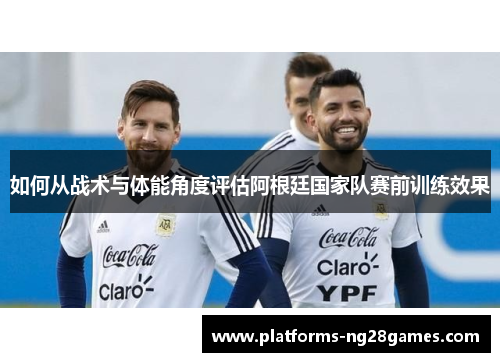 如何从战术与体能角度评估阿根廷国家队赛前训练效果