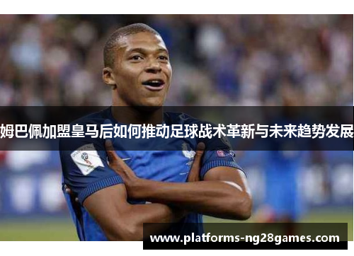 姆巴佩加盟皇马后如何推动足球战术革新与未来趋势发展