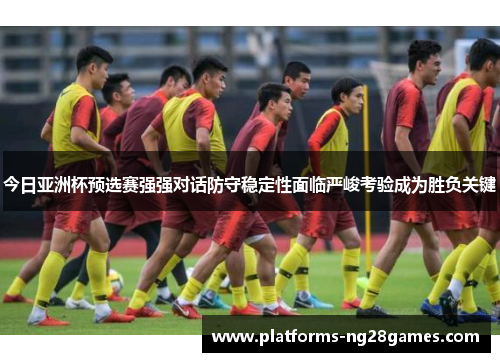 今日亚洲杯预选赛强强对话防守稳定性面临严峻考验成为胜负关键