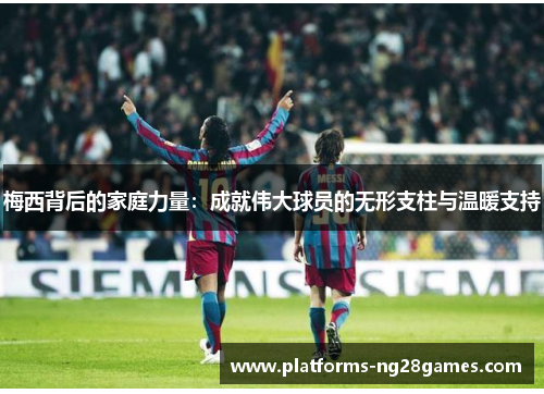 梅西背后的家庭力量：成就伟大球员的无形支柱与温暖支持