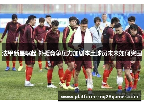 法甲新星崛起 外援竞争压力加剧本土球员未来如何突围