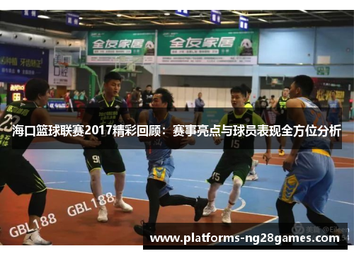 海口篮球联赛2017精彩回顾：赛事亮点与球员表现全方位分析