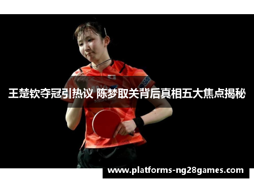 王楚钦夺冠引热议 陈梦取关背后真相五大焦点揭秘