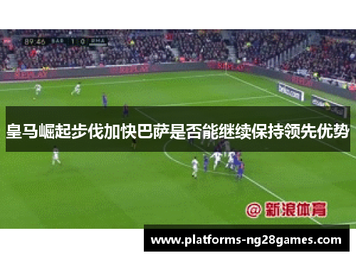 皇马崛起步伐加快巴萨是否能继续保持领先优势