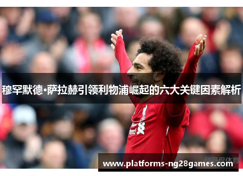 穆罕默德·萨拉赫引领利物浦崛起的六大关键因素解析