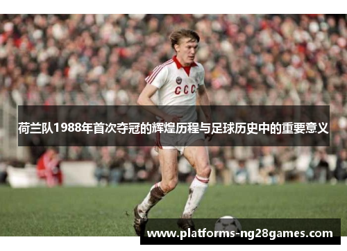 荷兰队1988年首次夺冠的辉煌历程与足球历史中的重要意义