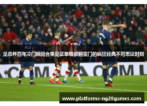 足总杯百年冷门瞬间合集见证草根掀翻豪门的疯狂经典不可思议时刻