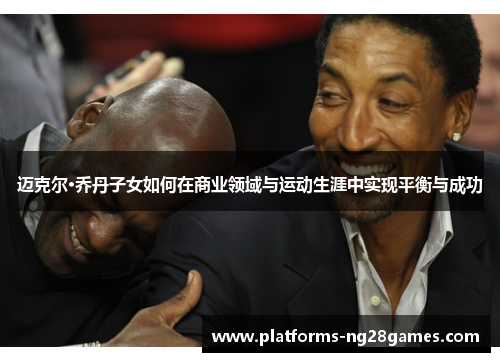 迈克尔·乔丹子女如何在商业领域与运动生涯中实现平衡与成功