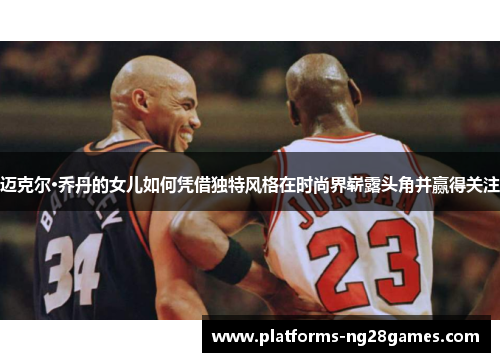 迈克尔·乔丹的女儿如何凭借独特风格在时尚界崭露头角并赢得关注