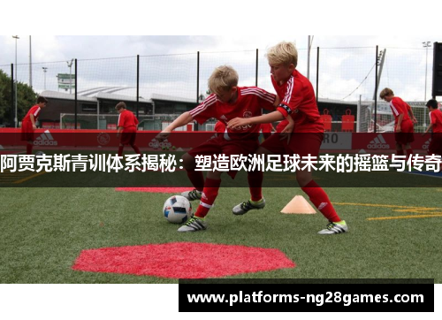 阿贾克斯青训体系揭秘：塑造欧洲足球未来的摇篮与传奇