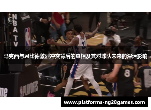 马克西与恩比德激烈冲突背后的真相及其对球队未来的深远影响